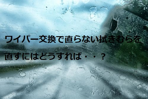 実例あり ワイパーゴムを交換しても拭きむらが消えないときの対処法